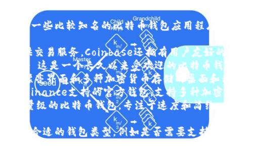 比特币钱包App有很多，以下是一些比较知名的比特币钱包应用程序的名称：

1. **Coinbase** - 除了提供交易服务，Coinbase还拥有用户友好的钱包功能。
2. **Blockchain Wallet** - 这是一个长久以来受欢迎的比特币钱包，提供安全、易用的界面。
3. **Exodus** - 一款具有漂亮界面和多种加密货币存储的桌面和移动钱包。
4. **Trust Wallet** - 由Binance支持的官方钱包，支持多种加密货币。
5. **Electrum** - 一个轻量级的比特币钱包，专注于速度和简约。

用户可以根据自己的需求选择合适的钱包类型，例如是否需要支持多种加密货币、安全性、易用性等。